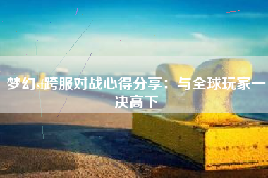 梦幻sf跨服对战心得分享：与全球玩家一决高下