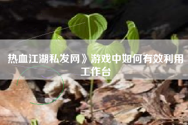 热血江湖私发网》游戏中如何有效利用工作台