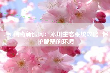 sf999传奇新服网：冰川生态系统攻略  保护脆弱的环境