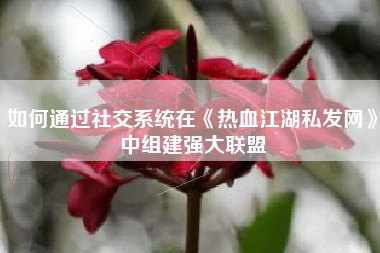 如何通过社交系统在《热血江湖私发网》中组建强大联盟