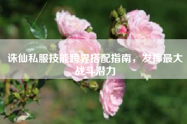 诛仙私服技能跨界搭配指南，发挥最大战斗潜力
