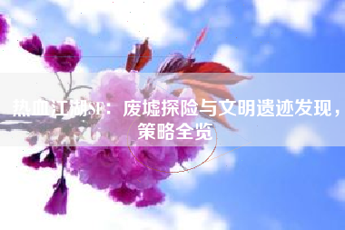 热血江湖SF：废墟探险与文明遗迹发现，策略全览