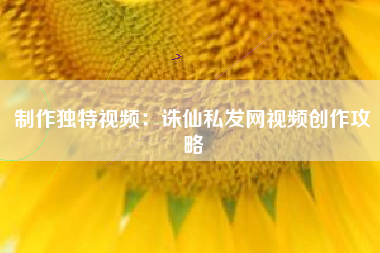 制作独特视频：诛仙私发网视频创作攻略