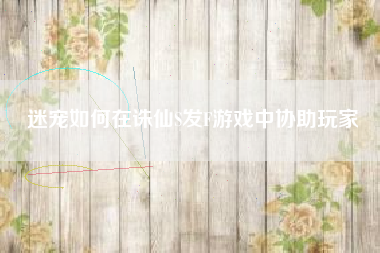 迷宠如何在诛仙S发F游戏中协助玩家