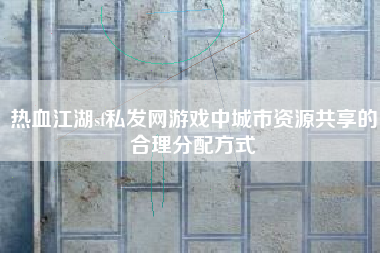 热血江湖sf私发网游戏中城市资源共享的合理分配方式
