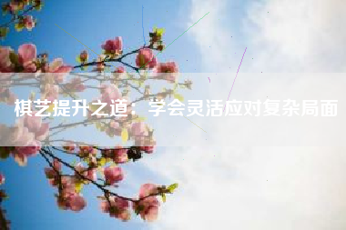 棋艺提升之道：学会灵活应对复杂局面