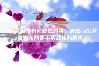 dnf公益服发布网巅峰对决：巅峰dnf公益服发布网高手实战技能解析