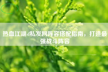 热血江湖sf私发网阵容搭配指南，打造最强战斗阵容