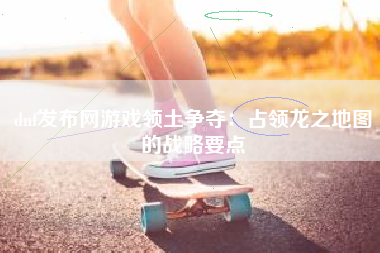 dnf发布网游戏领土争夺：占领龙之地图的战略要点