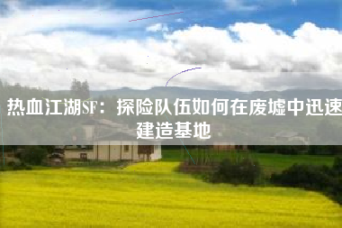 热血江湖SF：探险队伍如何在废墟中迅速建造基地