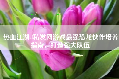 热血江湖sf私发网游戏最强恐龙伙伴培养指南，打造强大队伍