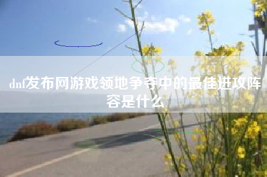 dnf发布网游戏领地争夺中的最佳进攻阵容是什么