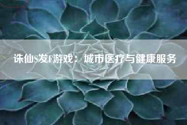 诛仙S发F游戏：城市医疗与健康服务