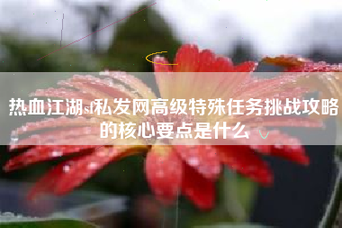 热血江湖sf私发网高级特殊任务挑战攻略的核心要点是什么