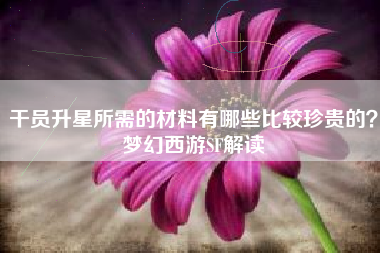 干员升星所需的材料有哪些比较珍贵的？梦幻西游SF解读