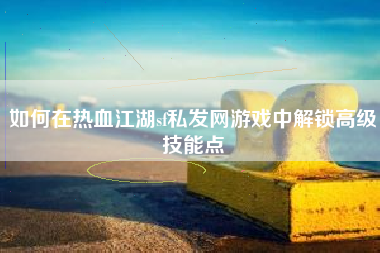 如何在热血江湖sf私发网游戏中解锁高级技能点