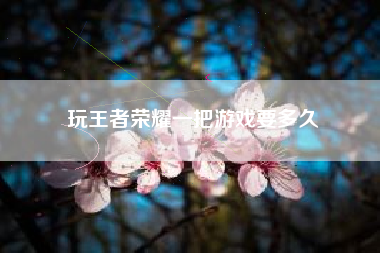 玩王者荣耀一把游戏要多久