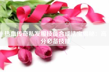 热血传奇私发服技能合成法宝揭秘：高分必备技能