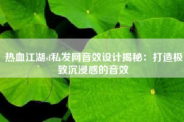 热血江湖sf私发网音效设计揭秘：打造极致沉浸感的音效