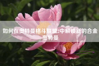 如何在奥特曼格斗联盟2中解锁新的合金奥特曼
