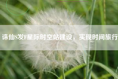 诛仙S发F星际时空站建设，实现时间旅行