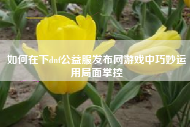 如何在下dnf公益服发布网游戏中巧妙运用局面掌控