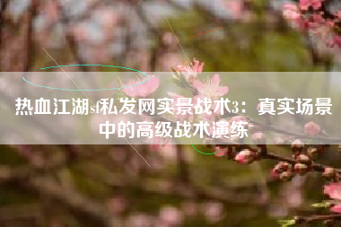 热血江湖sf私发网实景战术3：真实场景中的高级战术演练