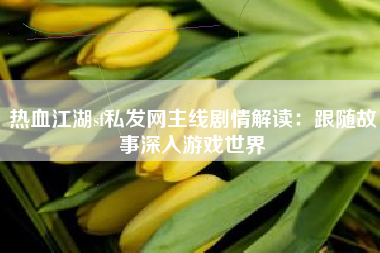热血江湖sf私发网主线剧情解读：跟随故事深入游戏世界