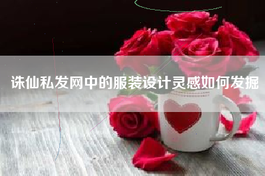 诛仙私发网中的服装设计灵感如何发掘