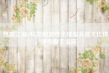 热血江湖sf私发网游戏全球服务器大比拼，争夺霸主宝座