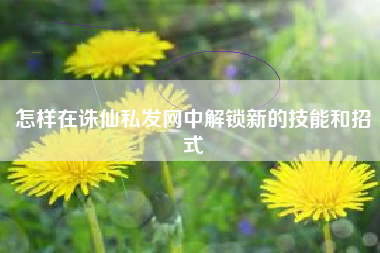 怎样在诛仙私发网中解锁新的技能和招式