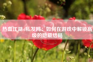 热血江湖sf私发网：如何在游戏中解锁高级的隐藏结局