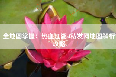 全地图掌握：热血江湖sf私发网地图解析攻略