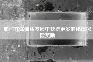 如何在诛仙私发网中获得更多的秘境探险奖励