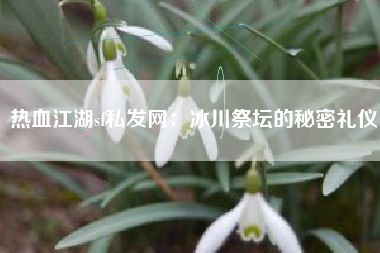 热血江湖sf私发网：冰川祭坛的秘密礼仪