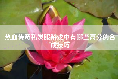 热血传奇私发服游戏中有哪些高分的合成技巧