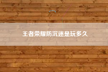王者荣耀防沉迷是玩多久