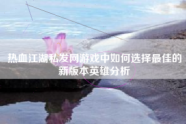 热血江湖私发网游戏中如何选择最佳的新版本英雄分析