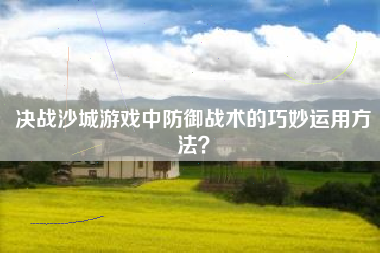 决战沙城游戏中防御战术的巧妙运用方法？