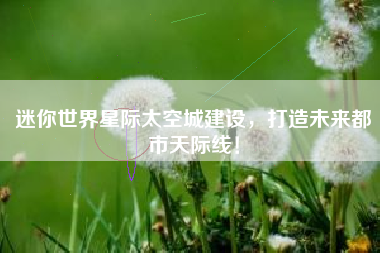 迷你世界星际太空城建设，打造未来都市天际线！