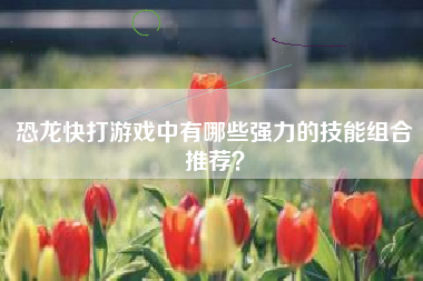 恐龙快打游戏中有哪些强力的技能组合推荐？