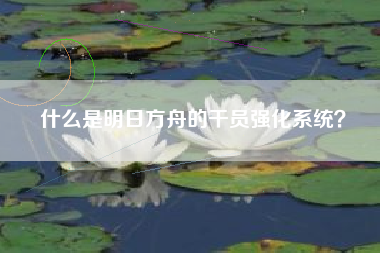 什么是明日方舟的干员强化系统？