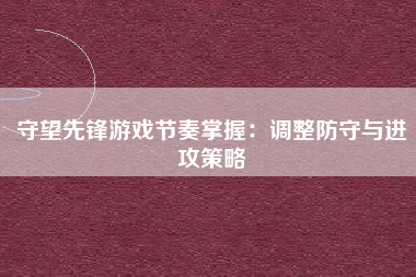 守望先锋游戏节奏掌握：调整防守与进攻策略