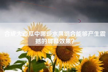 合成大西瓜中哪些水果组合能够产生震撼的屏幕效果？