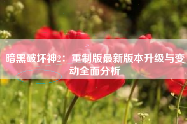暗黑破坏神2：重制版最新版本升级与变动全面分析