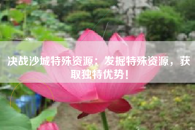 决战沙城特殊资源：发掘特殊资源，获取独特优势！