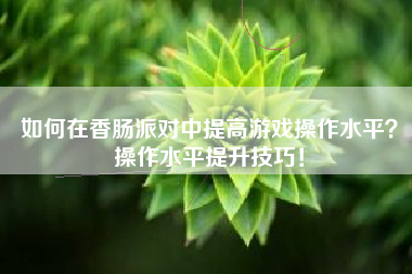 如何在香肠派对中提高游戏操作水平？操作水平提升技巧！