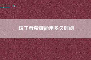 玩王者荣耀能用多久时间